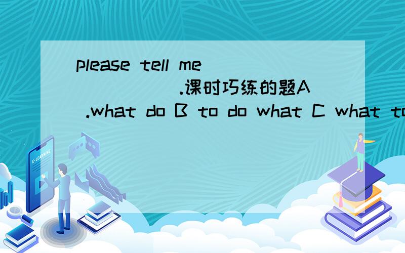 please tell me _____.课时巧练的题A .what do B to do what C what to do D do what 我不明白为什么.