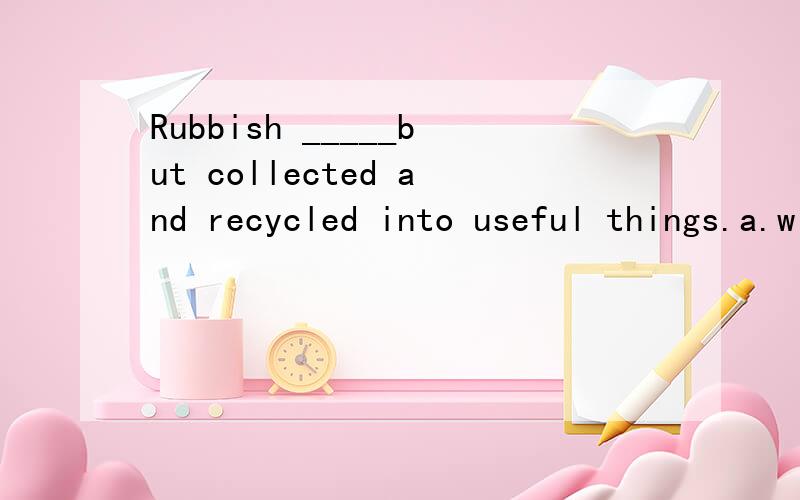 Rubbish _____but collected and recycled into useful things.a.will not now given b.is not now given c.doesn't now be given d.is now not given