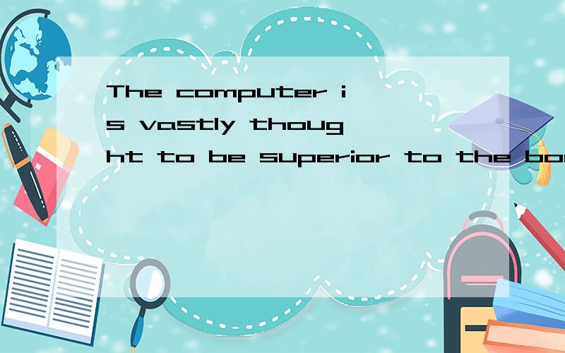 The computer is vastly thought to be superior to the book这句话应该怎么理解?The computer is vastly thought 这计算机是大思想?to be superior to the book 比看书高级?天啊,到底是什么啊?