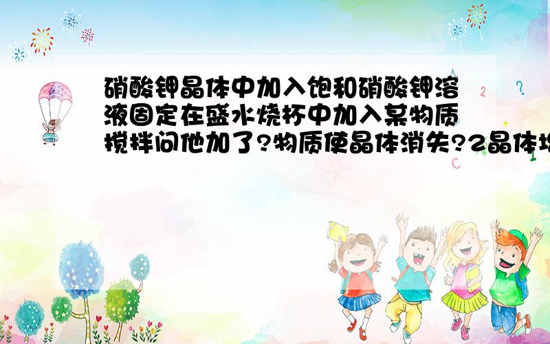 硝酸钾晶体中加入饱和硝酸钾溶液固定在盛水烧杯中加入某物质搅拌问他加了?物质使晶体消失?2晶体增多他加了?物质