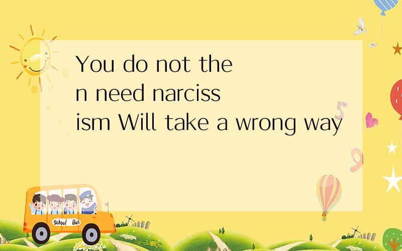 You do not then need narcissism Will take a wrong way