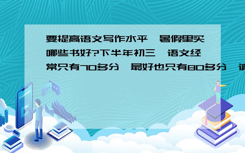 要提高语文写作水平,暑假里买哪些书好?下半年初三,语文经常只有70多分,最好也只有80多分,请问该怎么办?买哪些书或订哪些杂志报纸能提高写作水平,并开拓思路,使中考和高考语文能打高分?