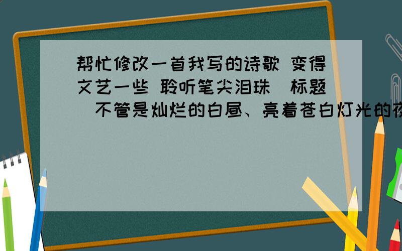 帮忙修改一首我写的诗歌 变得文艺一些 聆听笔尖泪珠（标题）不管是灿烂的白昼、亮着苍白灯光的夜晚,还是在教室、图书室、书桌前,它都静静的在指间跳动.跳一支优雅的舞,洒下黑色的汗