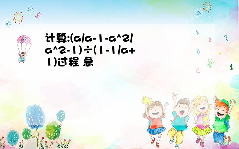 计算:(a/a-1-a^2/a^2-1)÷(1-1/a+1)过程 急