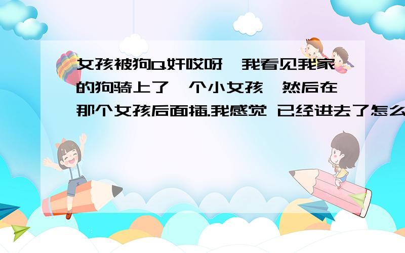 女孩被狗Q奸哎呀,我看见我家的狗骑上了一个小女孩,然后在那个女孩后面插.我感觉 已经进去了怎么办!我会被起诉吗?