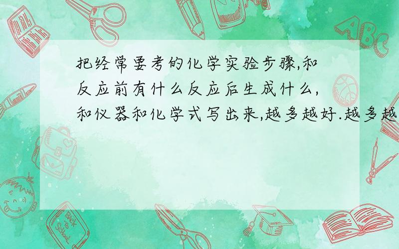 把经常要考的化学实验步骤,和反应前有什么反应后生成什么,和仪器和化学式写出来,越多越好.越多越好我是没有例题什么的我要的是例题来看.和一些步骤,化学书这些很少