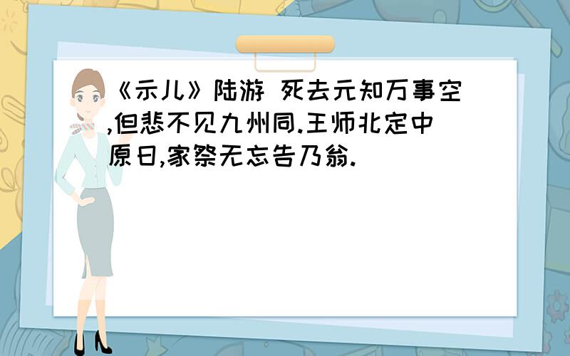 《示儿》陆游 死去元知万事空,但悲不见九州同.王师北定中原日,家祭无忘告乃翁.