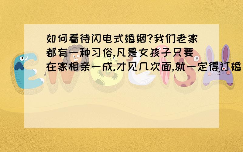 如何看待闪电式婚姻?我们老家都有一种习俗,凡是女孩子只要在家相亲一成.才见几次面,就一定得订婚而且一起生活.我的很多同学都是类似的经历,才几天就说订婚了,几个月又说有宝宝了.我