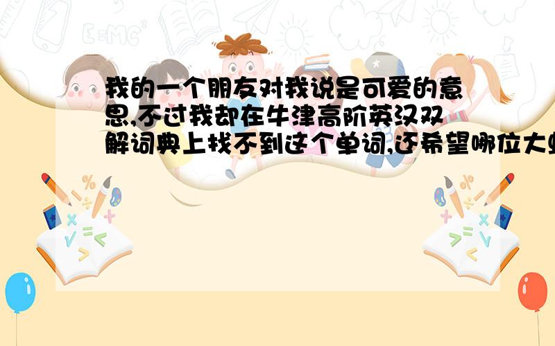 我的一个朋友对我说是可爱的意思,不过我却在牛津高阶英汉双解词典上找不到这个单词,还希望哪位大虾指教一下,