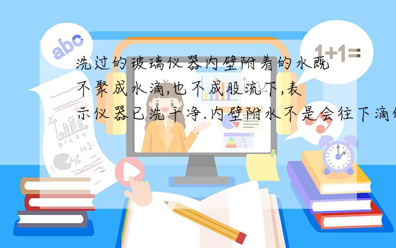 洗过的玻璃仪器内壁附着的水既不聚成水滴,也不成股流下,表示仪器已洗干净.内壁附水不是会往下滴的吗？水是流动的...怎么会没水滴呢？