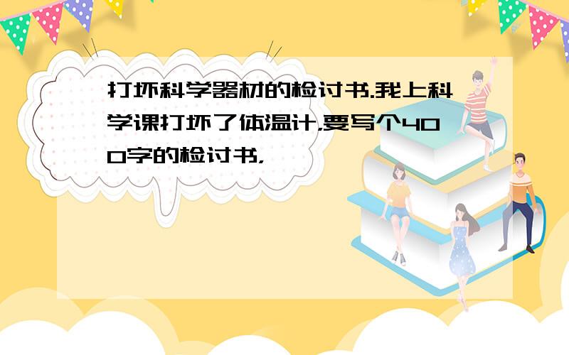 打坏科学器材的检讨书.我上科学课打坏了体温计，要写个400字的检讨书，