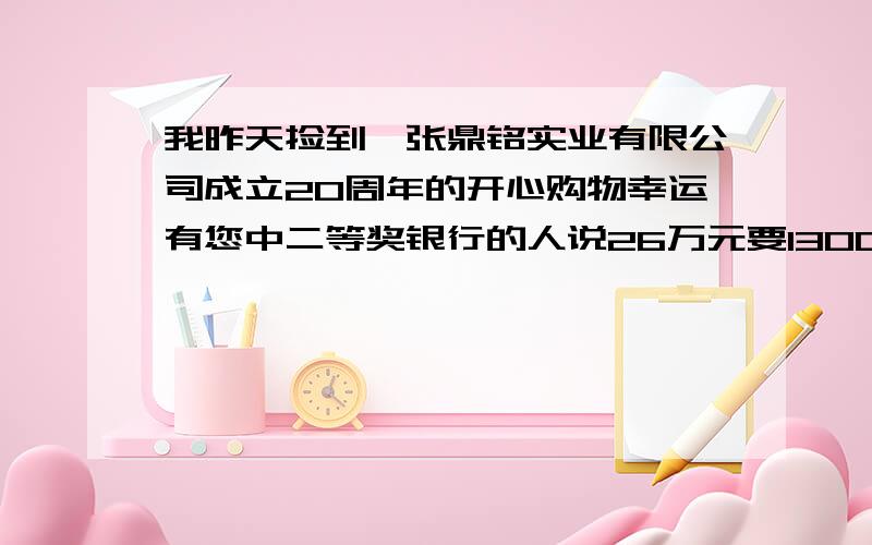 我昨天捡到一张鼎铭实业有限公司成立20周年的开心购物幸运有您中二等奖银行的人说26万元要1300的手术费是真的吗?