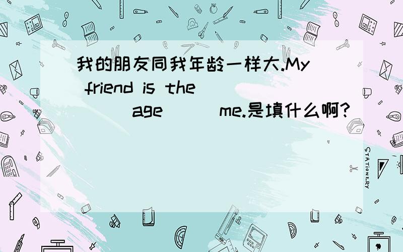 我的朋友同我年龄一样大.My friend is the ( )age ( )me.是填什么啊?