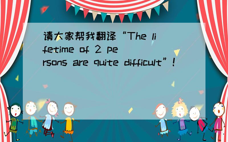 请大家帮我翻译“The lifetime of 2 persons are quite difficult”!