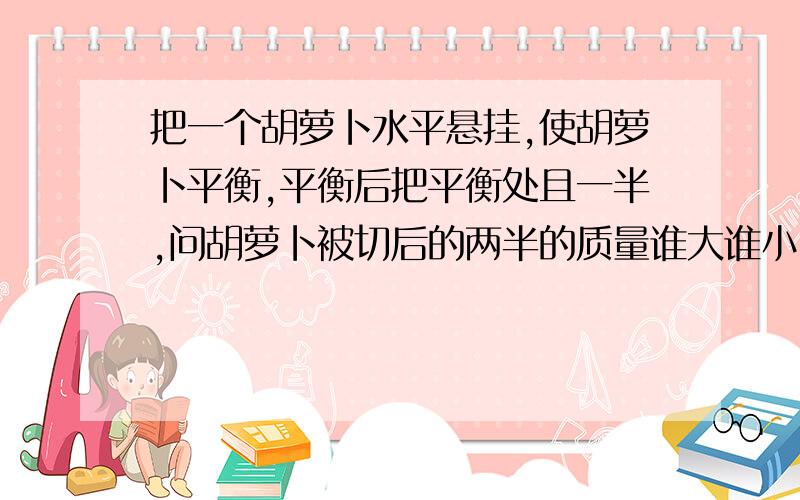 把一个胡萝卜水平悬挂,使胡萝卜平衡,平衡后把平衡处且一半,问胡萝卜被切后的两半的质量谁大谁小