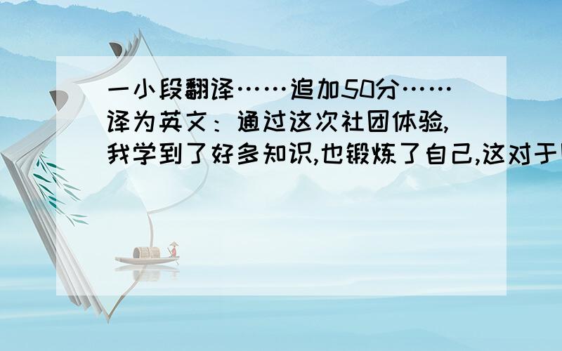 一小段翻译……追加50分……译为英文：通过这次社团体验,我学到了好多知识,也锻炼了自己,这对于刚刚开始独立生活的我来说,是一次很好的教育!经过这次体验,我增加了自信,学会了团队协