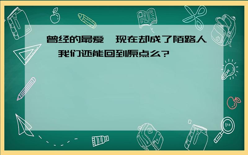 曾经的最爱、现在却成了陌路人、我们还能回到原点么?————————————————————