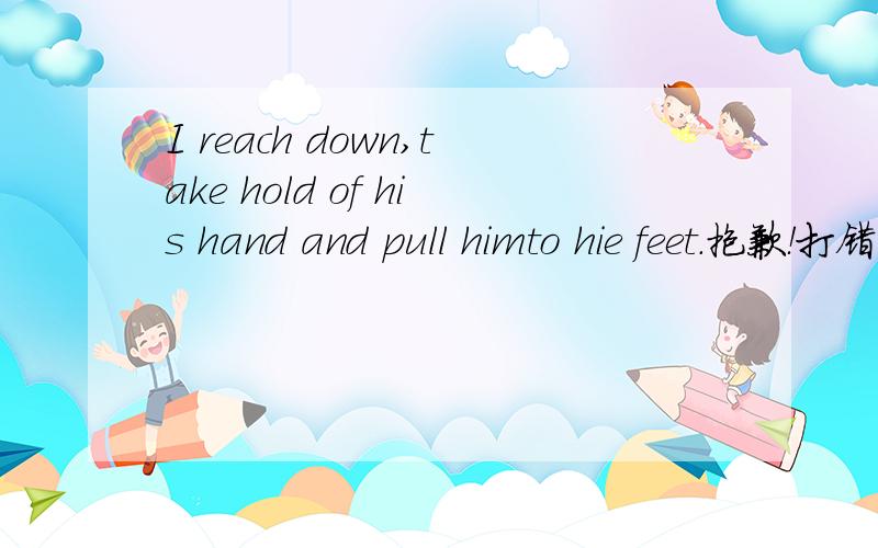 I reach down,take hold of his hand and pull himto hie feet.抱歉！打错了！最后的是Pull him to his feet!