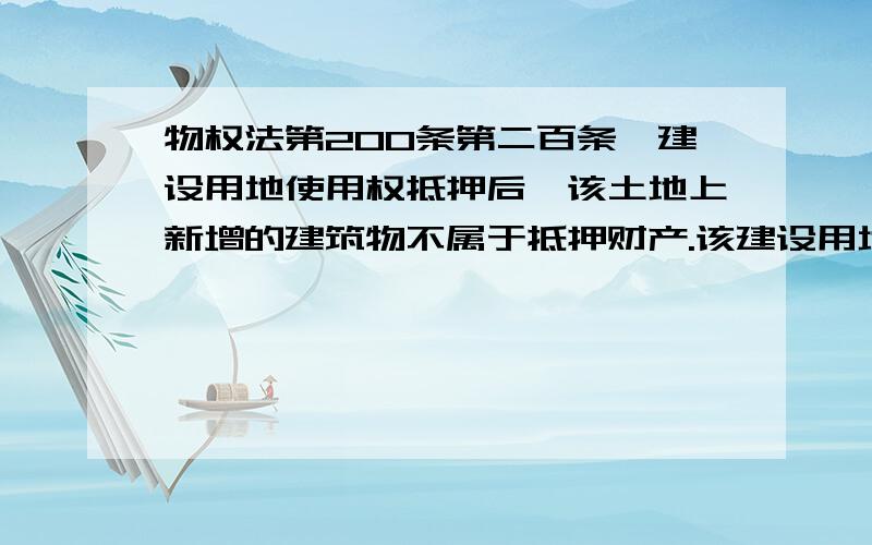 物权法第200条第二百条　建设用地使用权抵押后,该土地上新增的建筑物不属于抵押财产.该建设用地使用权实现抵押权时,应当将该土地上新增的建筑物与建设用地使用权一并处分,但新增建筑