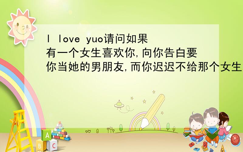 l love yuo请问如果有一个女生喜欢你,向你告白要你当她的男朋友,而你迟迟不给那个女生回答,那个女生应该要怎么办呢(⊙o⊙)