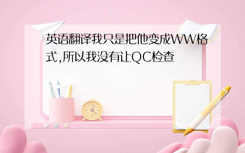 英语翻译我只是把他变成WW格式,所以我没有让QC检查