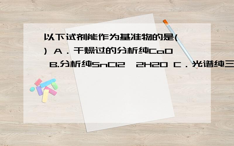 以下试剂能作为基准物的是( ) A．干燥过的分析纯CaO B.分析纯SnCl2•2H2O C．光谱纯三氧化二铁 D.99.D.99.99%金属铜