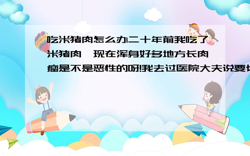 吃米猪肉怎么办二十年前我吃了米猪肉,现在浑身好多地方长肉瘤是不是恶性的呀!我去过医院大夫说要切除一个做病理检查,我好害怕就没做.要是恶性的很快就扩散了.我已经到中年了不想在