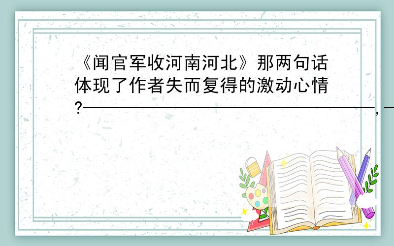 《闻官军收河南河北》那两句话体现了作者失而复得的激动心情?————————————————,————————————.——————————,——————————.是这样子的