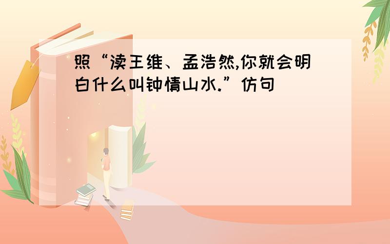 照“渎王维、孟浩然,你就会明白什么叫钟情山水.”仿句