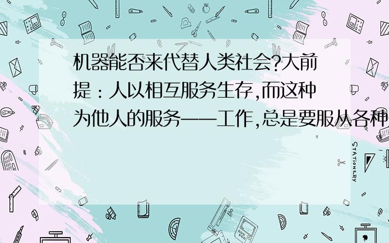 机器能否来代替人类社会?大前提：人以相互服务生存,而这种为他人的服务——工作,总是要服从各种规矩.人活着,有的时候甚至不能有自己的创意,你必须这样做或者那样做.小前提：发达的机