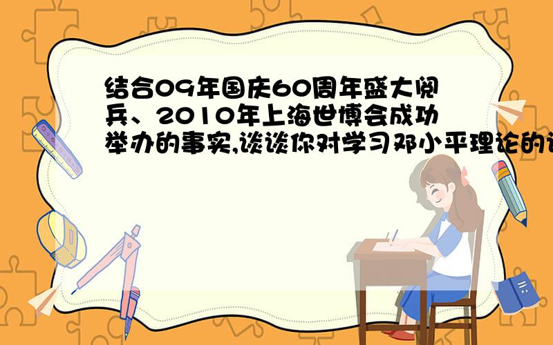 结合09年国庆60周年盛大阅兵、2010年上海世博会成功举办的事实,谈谈你对学习邓小平理论的认识和体会