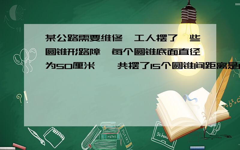 某公路需要维修,工人摆了一些圆锥形路障,每个圆锥底面直径为50厘米,一共摆了15个圆锥间距离是1.5米,从第一个圆锥到最后一个圆锥共占多长路面?我不是只要答案啊