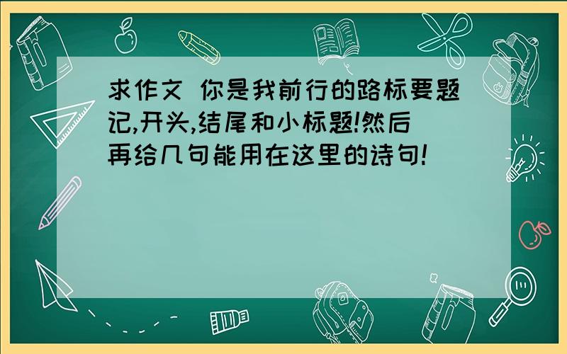 求作文 你是我前行的路标要题记,开头,结尾和小标题!然后再给几句能用在这里的诗句!