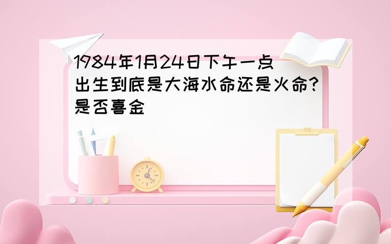 1984年1月24日下午一点出生到底是大海水命还是火命?是否喜金