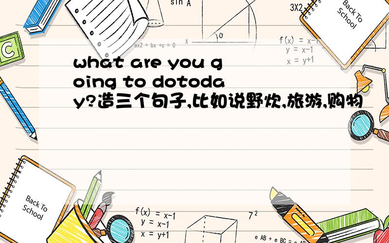 what are you going to dotoday?造三个句子,比如说野炊,旅游,购物