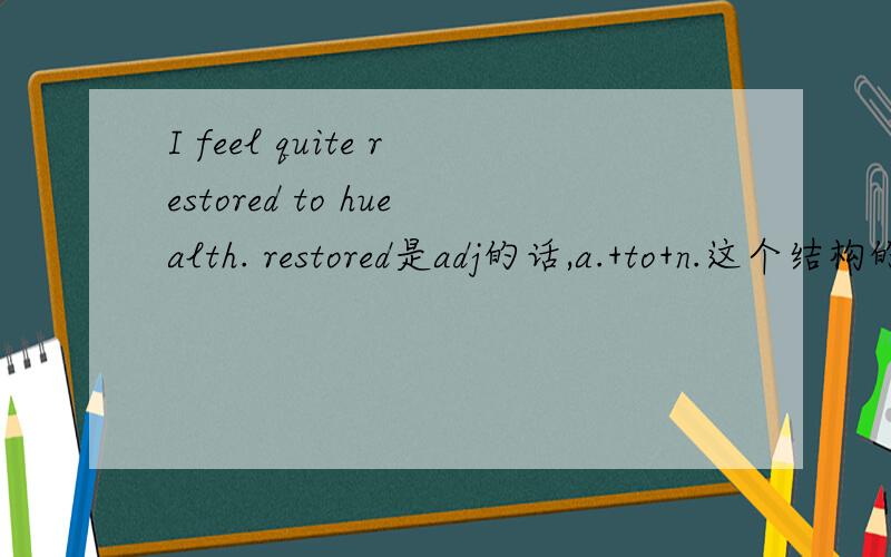 I feel quite restored to huealth. restored是adj的话,a.+to+n.这个结构的依据是什么?我从来没有见过这样的结构啊.是有feel+a.+to+n.这个结构还是restored得结构,还是restore是动词?请高手予以解答,采纳的答案