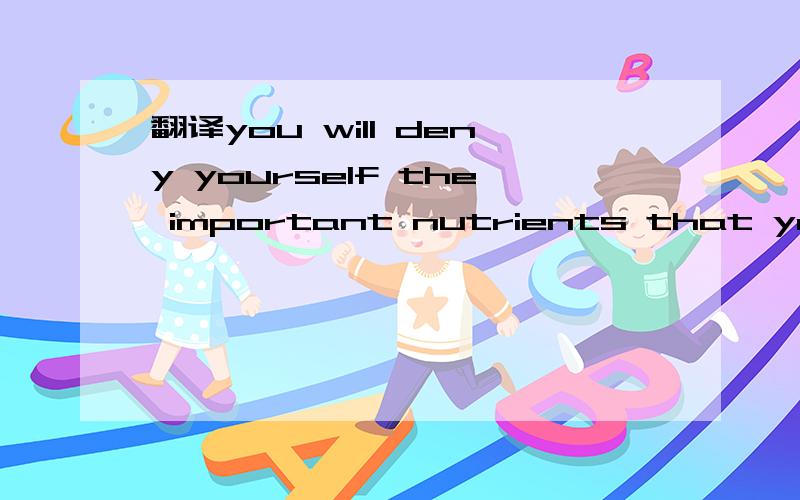 翻译you will deny yourself the important nutrients that your body requires