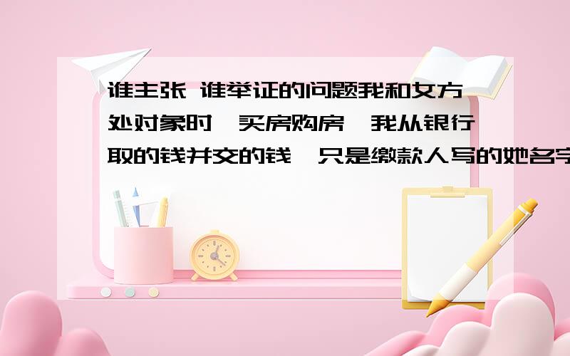 谁主张 谁举证的问题我和女方处对象时,买房购房,我从银行取的钱并交的钱,只是缴款人写的她名字,后来领了结婚证,现在双方闹矛盾,我想损失降到最低,我把缴款日我从银行取款记录拿出来