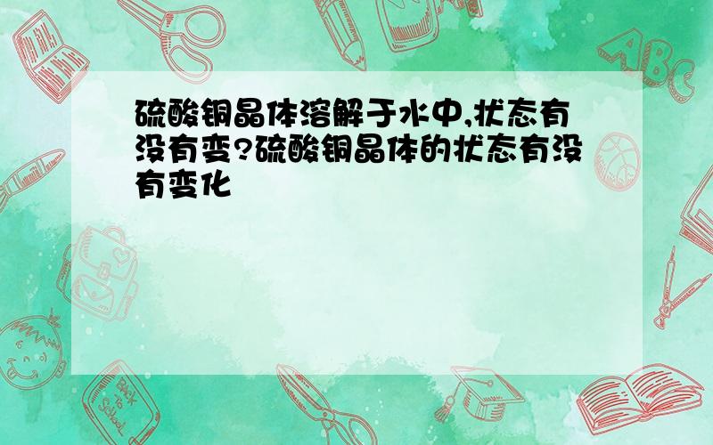 硫酸铜晶体溶解于水中,状态有没有变?硫酸铜晶体的状态有没有变化