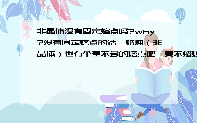 非晶体没有固定熔点吗?why?没有固定熔点的话,蜡烛（非晶体）也有个差不多的熔点吧,要不蜡烛10度也可溶化啊…