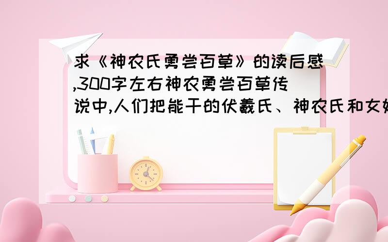 求《神农氏勇尝百草》的读后感,300字左右神农勇尝百草传说中,人们把能干的伏羲氏、神农氏和女娲氏尊称为“三皇”.传说在人类文明历史中伏羲氏的主要贡献是教会人们织网打鱼,捕获野兽