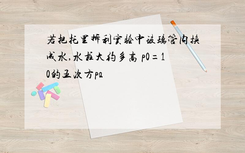 若把托里拆利实验中玻璃管内换成水,水柱大约多高 p0=10的五次方pa