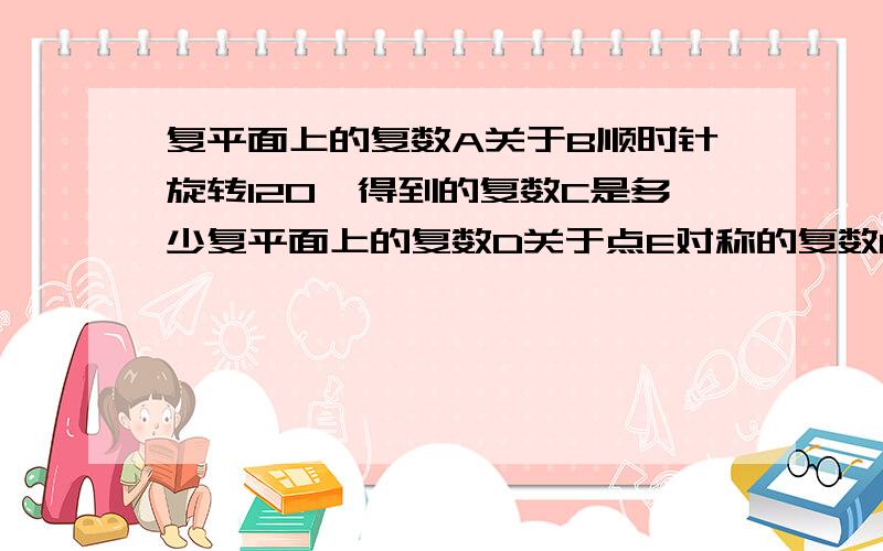 复平面上的复数A关于B顺时针旋转120°得到的复数C是多少复平面上的复数D关于点E对称的复数F是多少、