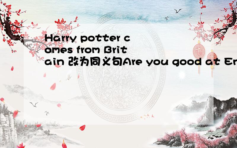 Harry potter comes from Britain 改为同义句Are you good at English,Sandy 作否定回答they are my classmates.改为同义句Daniel is 12 years old.改为一般疑问句 I often play football after school .改为一般疑问句Jim ususlly has a