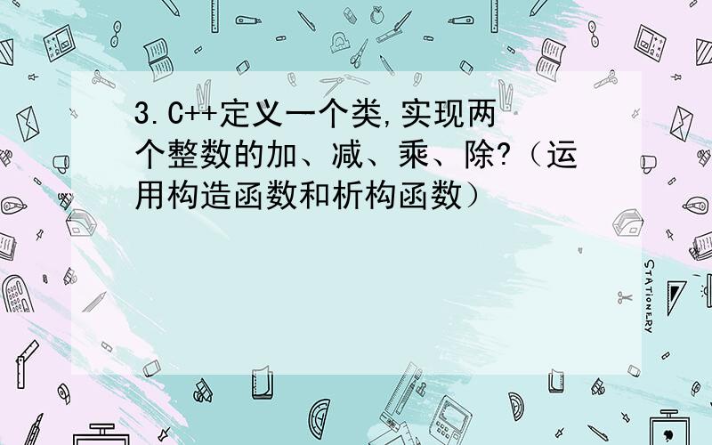 3.C++定义一个类,实现两个整数的加、减、乘、除?（运用构造函数和析构函数）