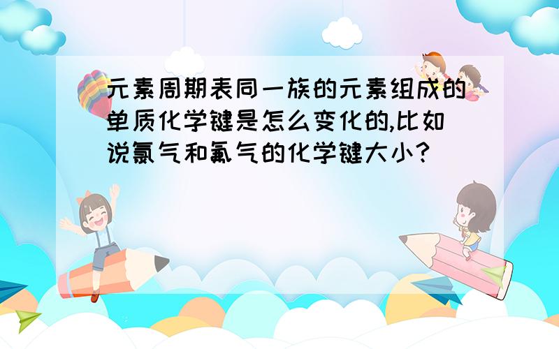 元素周期表同一族的元素组成的单质化学键是怎么变化的,比如说氯气和氟气的化学键大小?