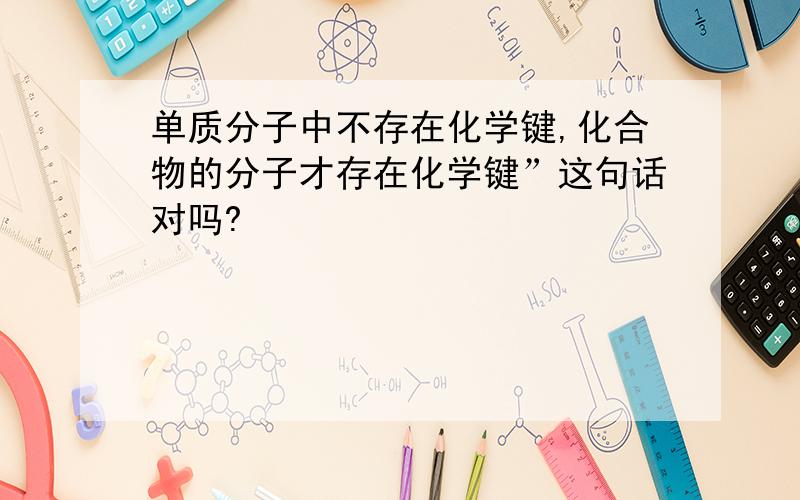 单质分子中不存在化学键,化合物的分子才存在化学键”这句话对吗?