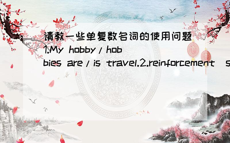 请教一些单复数名词的使用问题1.My hobby/hobbies are/is travel.2.reinforcement（s） is/are coming答出1.、2题的原因,求解单复数同行的时候怎么办第一句和第二句哪种形式 才是正确的？请说明理由