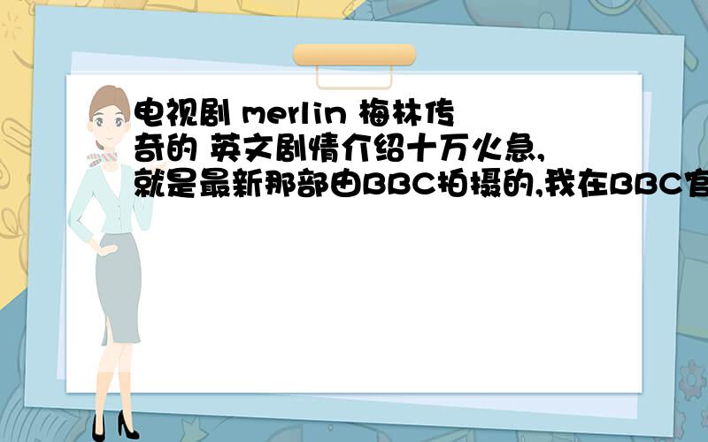 电视剧 merlin 梅林传奇的 英文剧情介绍十万火急,就是最新那部由BBC拍摄的,我在BBC官网找不到,自己写出来觉得很拗口,希望有人能提供地道一点英文的～晚上十点以前提问有效!看得出你尽心