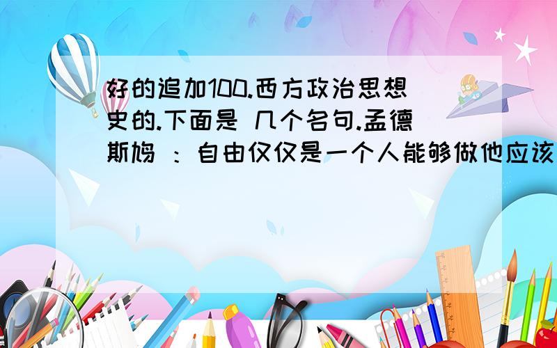 好的追加100.西方政治思想史的.下面是 几个名句.孟德斯鸠 ：自由仅仅是一个人能够做他应该做的事情,而不被强迫他去做不应该做的事情.休谟：在涉及任何政体和确定该体制的一些制约、监